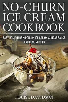 No-Churn Ice Cream Cookbook: Quick and Easy Homemade No-Churn Ice Cream, Sundae Sauce, and Cone Recipes