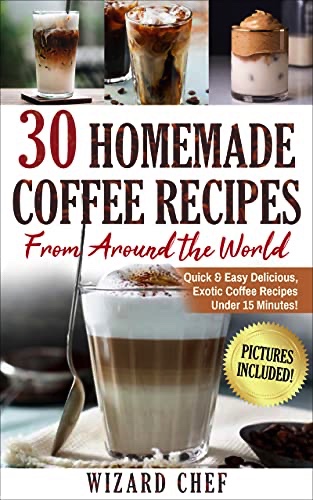 30 Home Made Coffee Recipes From Around The World: Quick & Easy Delicious, Exotic Coffee Recipes Under 15 Minutes!