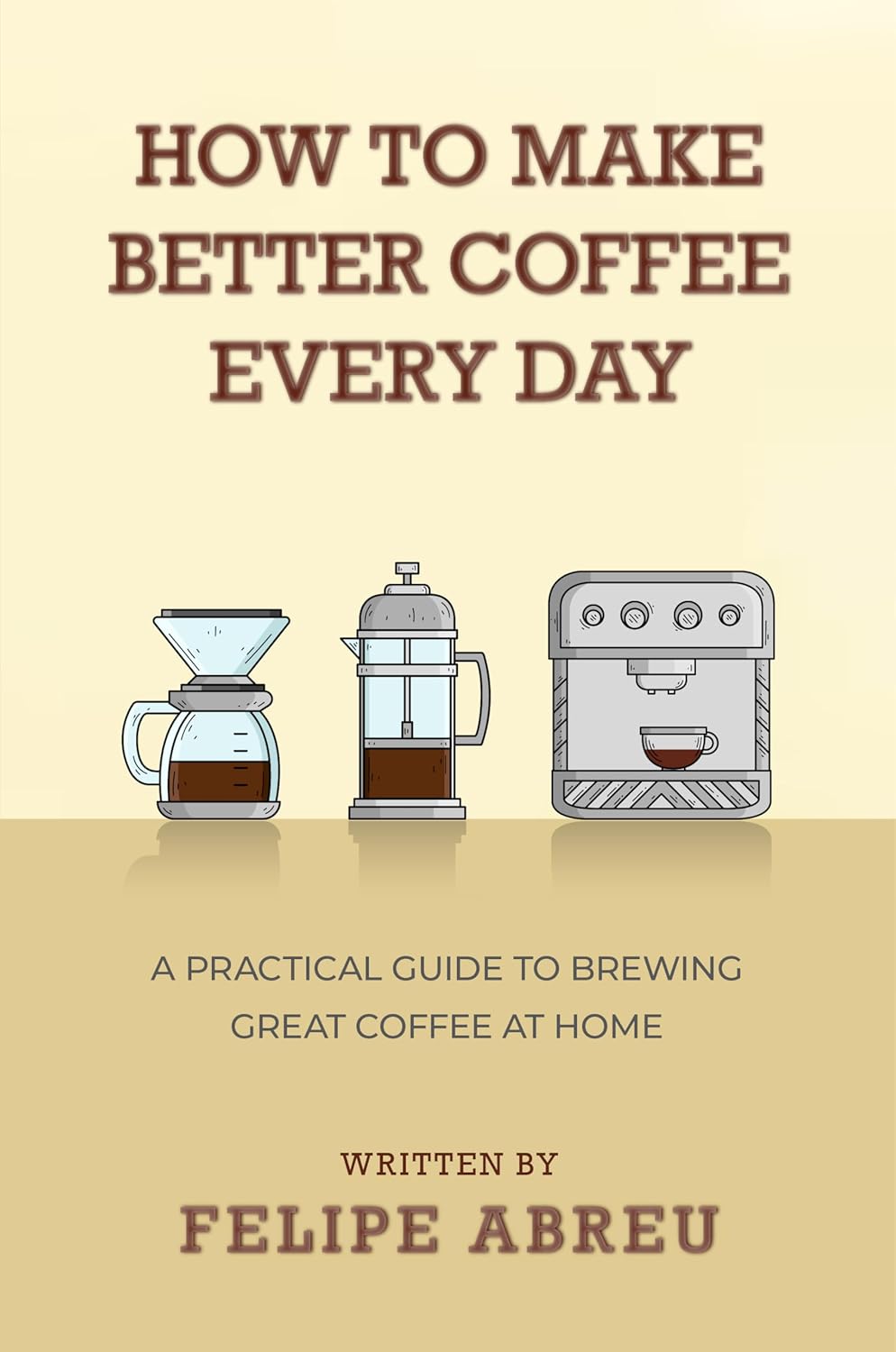 How to Make Better Coffee Every Day: A Practical Guide to Brewing Great Coffee at Home